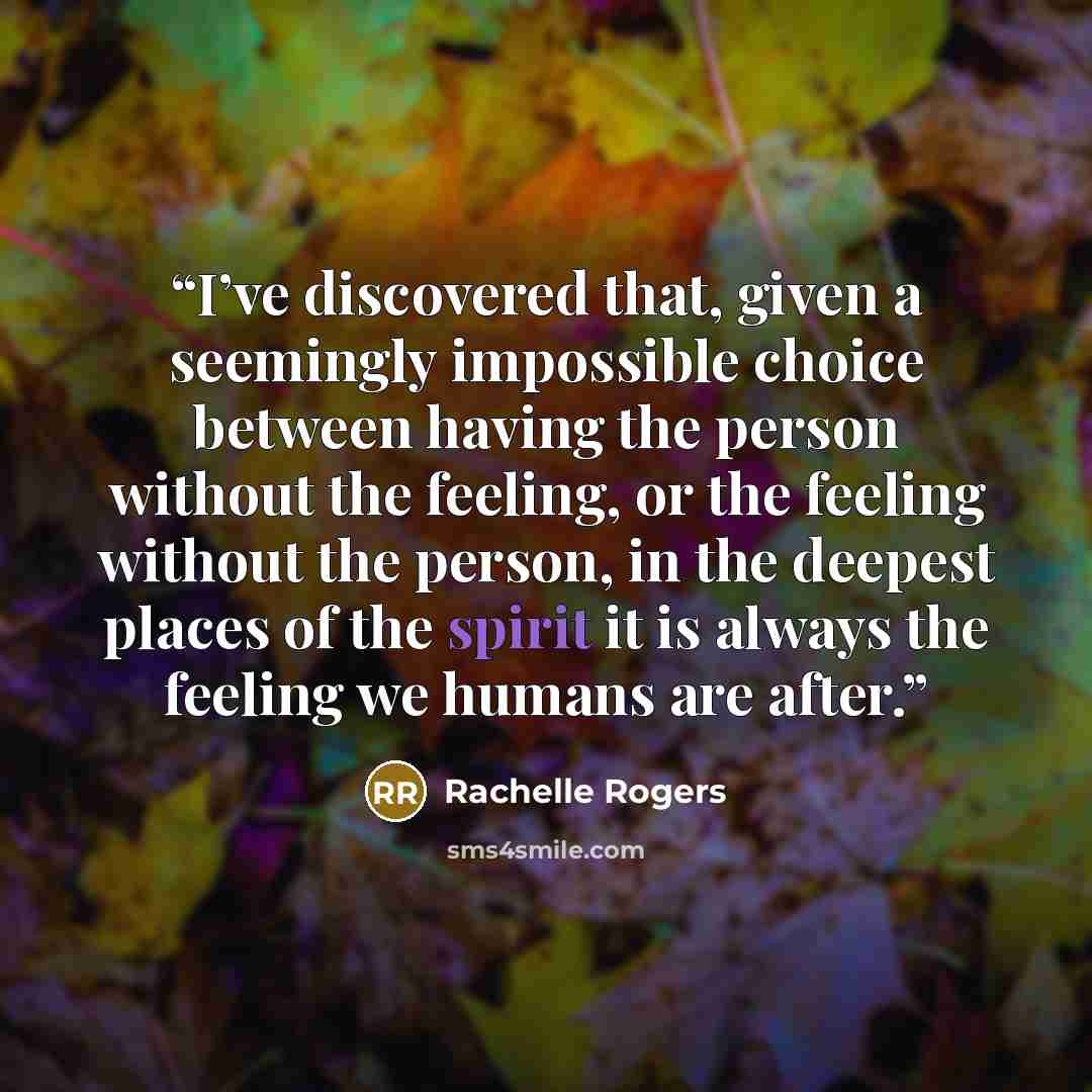 “I’ve discovered that, given a seemingly impossible choice between having the person without the feeling, or the feeling without the person, in the deepest places of the spirit it is always the feeling we humans are after.” quote by Rachelle Rogers