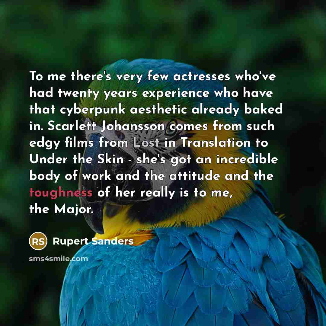 “To me there's very few actresses who've had twenty years experience who have that cyberpunk aesthetic already baked in. Scarlett Johansson comes from such edgy films from Lost in Translation to Under the Skin - she's got an incredible body of work and the attitude and the toughness of her really…” quote by Rupert Sanders
