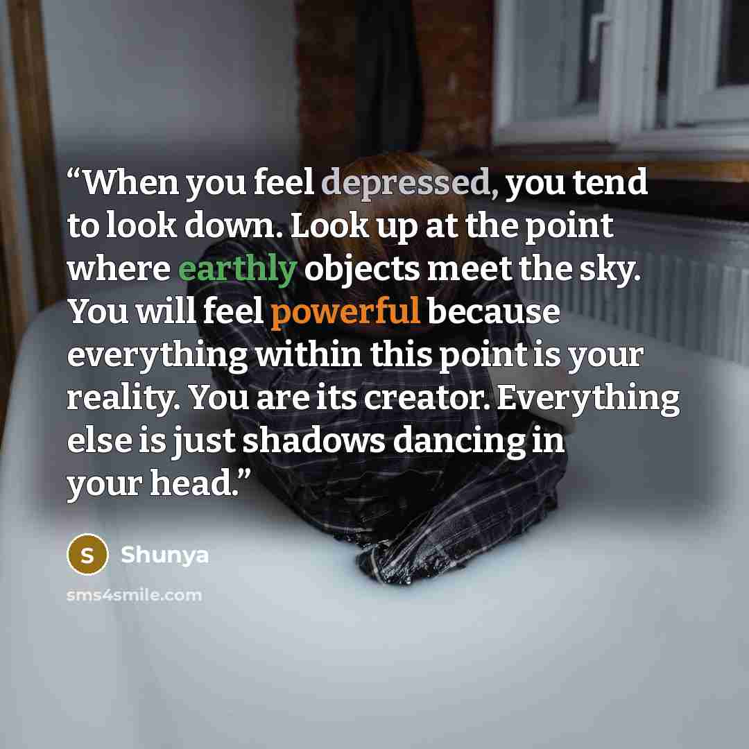 “When you feel depressed, you tend to look down. Look up at the point where earthly objects meet the sky. You will feel powerful because everything within this point is your reality. You are its creator. Everything else is just shadows dancing in your head.” quote by Shunya