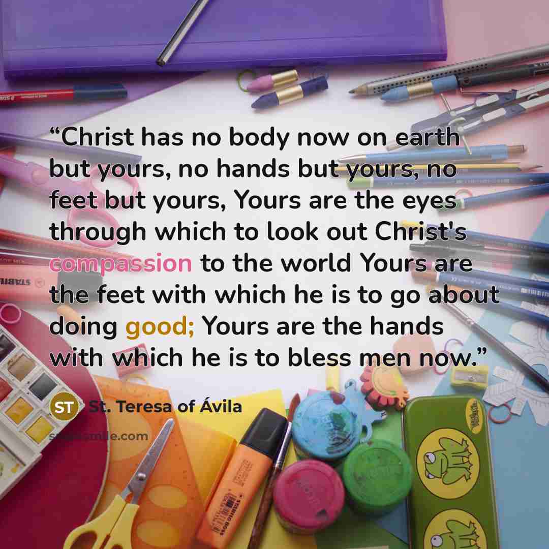 “Christ has no body now on earth but yours, no hands but yours, no feet but yours, Yours are the eyes through which to look out Christ's compassion to the world Yours are the feet with which he is to go about doing good; Yours are the hands with which he is to bless men now.” quote by St. Teresa of Avila