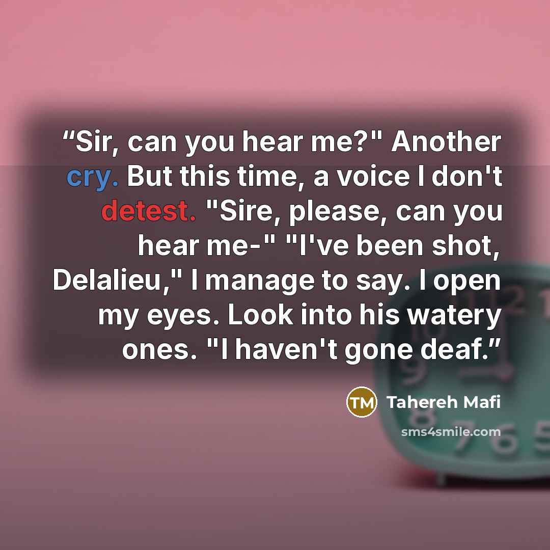 “Sir, can you hear me?" Another cry. But this time, a voice I don't detest. "Sire, please, can you hear me-" "I've been shot, Delalieu," I manage to say. I open my eyes. Look into his watery ones. "I haven't gone deaf.” quote by Tahereh Mafi