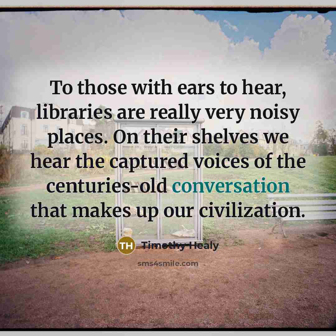 “To those with ears to hear, libraries are really very noisy places. On their shelves we hear the captured voices of the centuries-old conversation that makes up our civilization.” quote by Timothy Healy