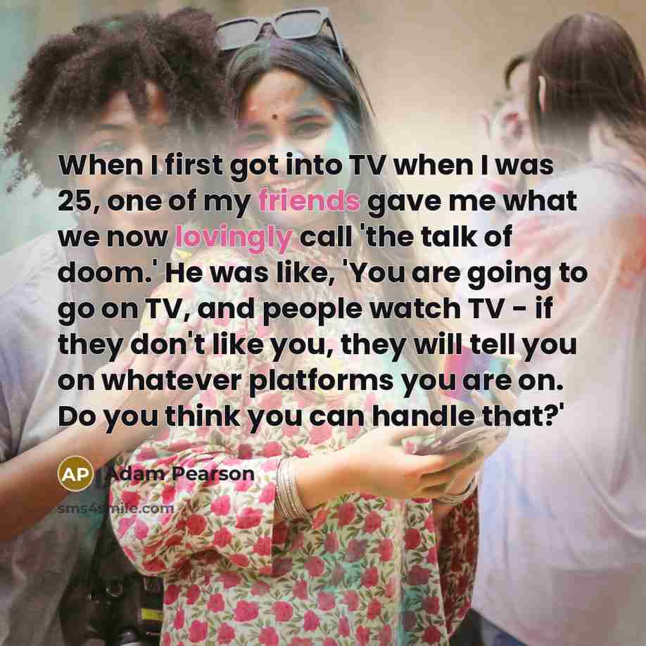 “When I first got into TV when I was 25, one of my friends gave me what we now lovingly call 'the talk of doom.' He was like, 'You are going to go on TV, and people watch TV - if they don't like you, they will tell you on whatever platforms you are on. Do you think you can handle that?'” quote by Adam Pearson