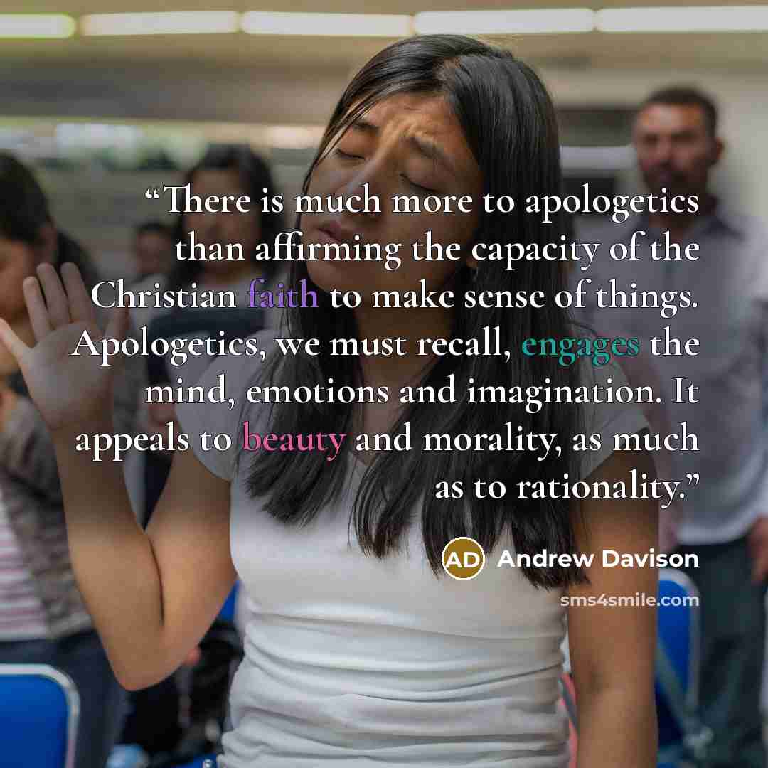 “There is much more to apologetics than affirming the capacity of the Christian faith to make sense of things. Apologetics, we must recall, engages the mind, emotions and imagination. It appeals to beauty and morality, as much as to rationality.” quote by Andrew Davison