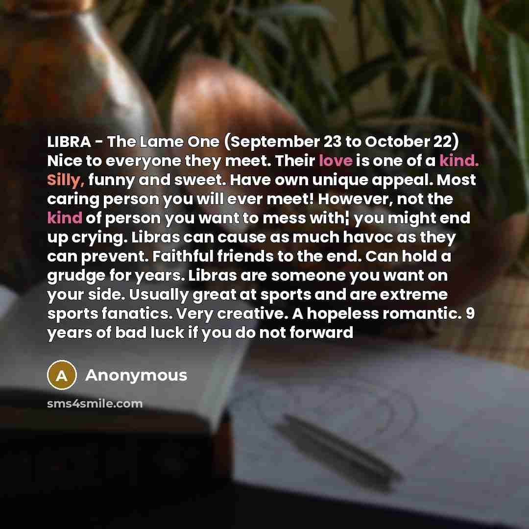 “LIBRA - The Lame One (September 23 to October 22) Nice to everyone they meet. Their love is one of a kind. Silly, funny and sweet. Have own unique appeal. Most caring person you will ever meet! However, not the kind of person you want to mess with¦ you might end up crying. Libras can cause as much…” quote by Anonymous