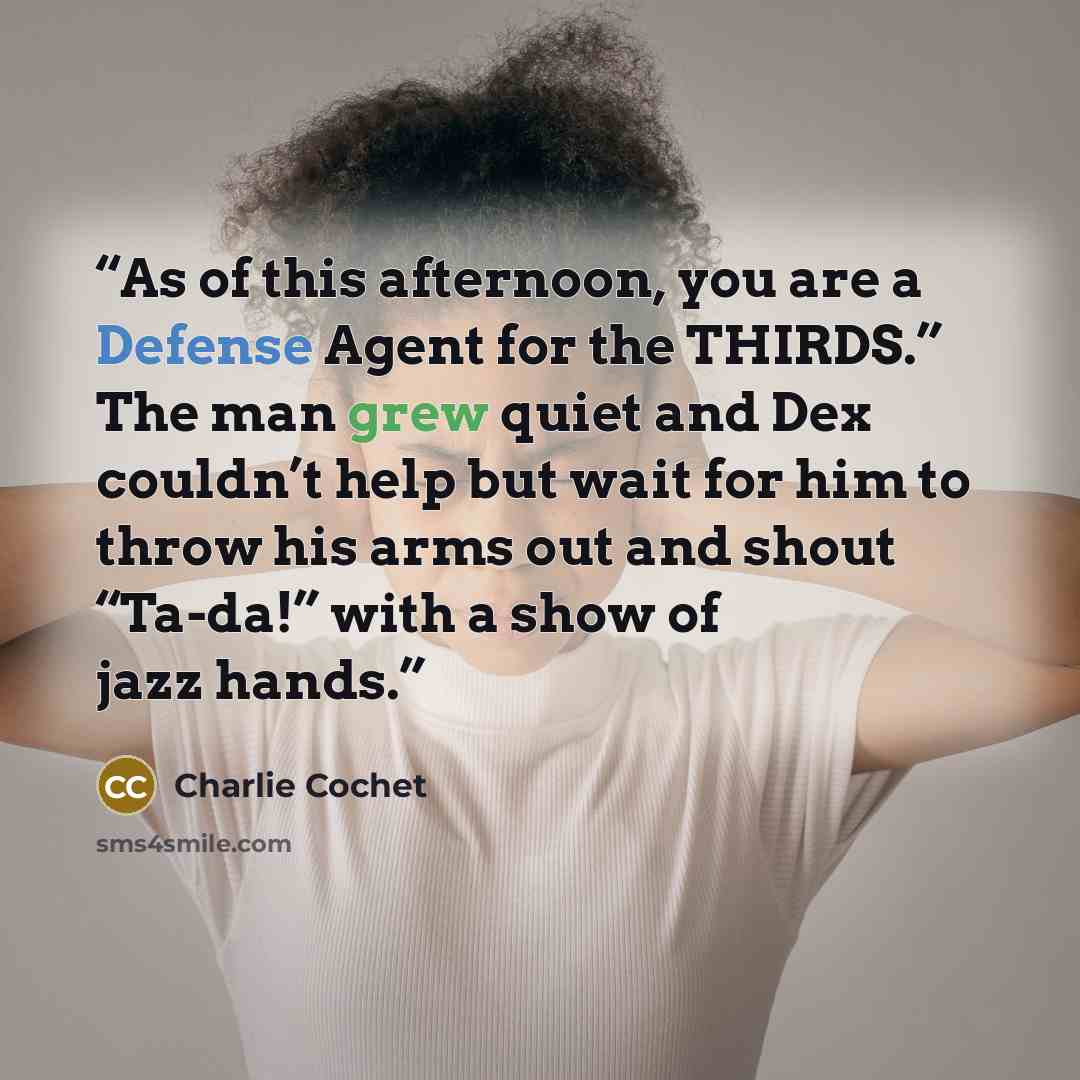 “As of this afternoon, you are a Defense Agent for the THIRDS.” The man grew quiet and Dex couldn’t help but wait for him to throw his arms out and shout “Ta-da!” with a show of jazz hands.” quote by Charlie Cochet