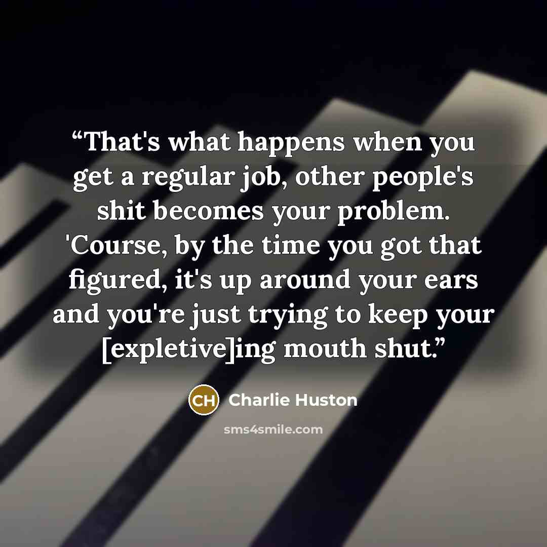 “That's what happens when you get a regular job, other people's shit becomes your problem. 'Course, by the time you got that figured, it's up around your ears and you're just trying to keep your [expletive]ing mouth shut.” quote by Charlie Huston