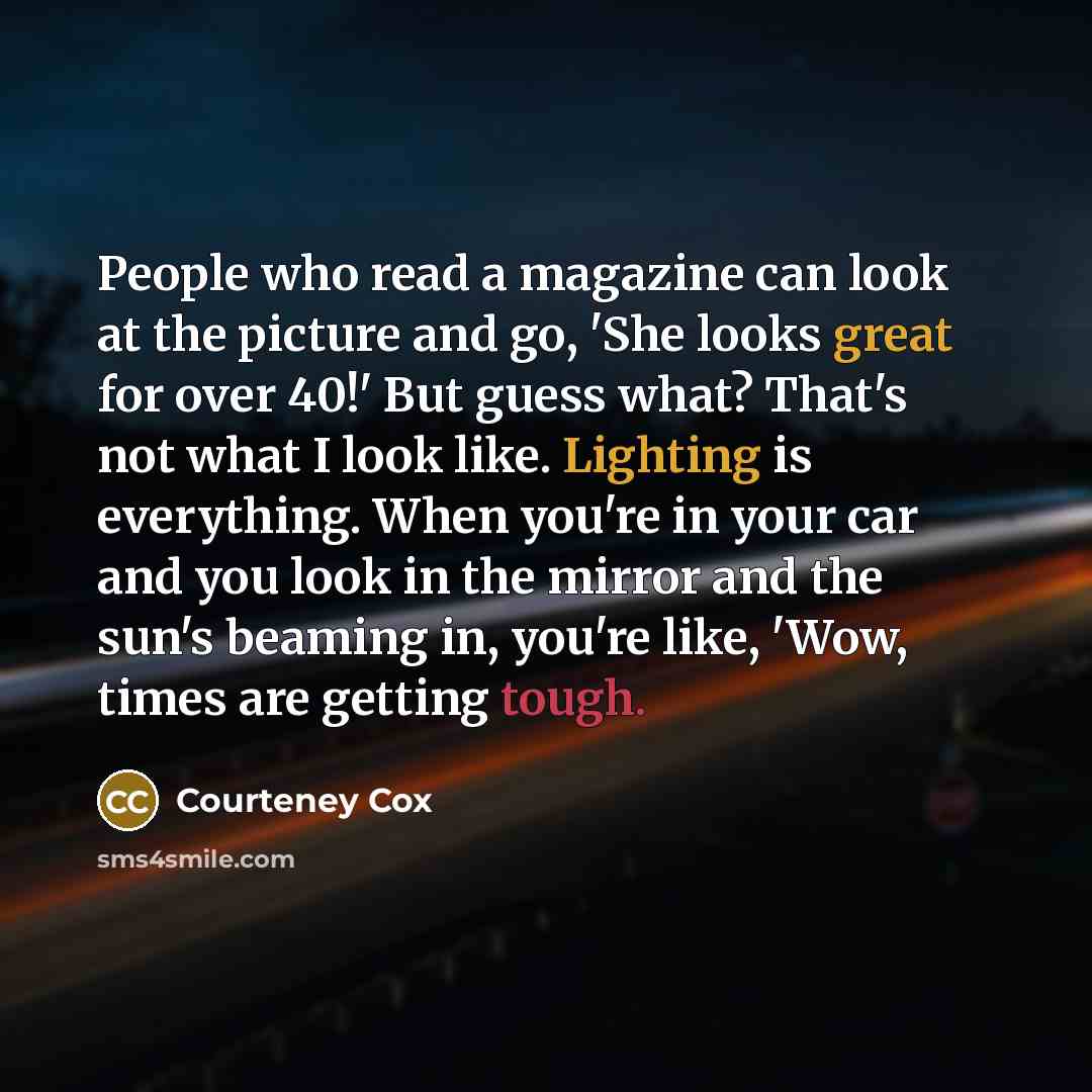 “People who read a magazine can look at the picture and go, 'She looks great for over 40!' But guess what? That's not what I look like. Lighting is everything. When you're in your car and you look in the mirror and the sun's beaming in, you're like, 'Wow, times are getting tough.” quote by Courteney Cox