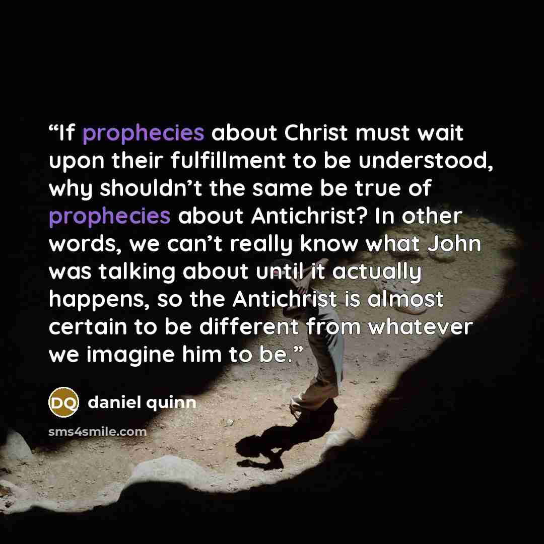 “If prophecies about Christ must wait upon their fulfillment to be understood, why shouldn’t the same be true of prophecies about Antichrist? In other words, we can’t really know what John was talking about until it actually happens, so the Antichrist is almost certain to be different from whatever…” quote by Daniel Quinn