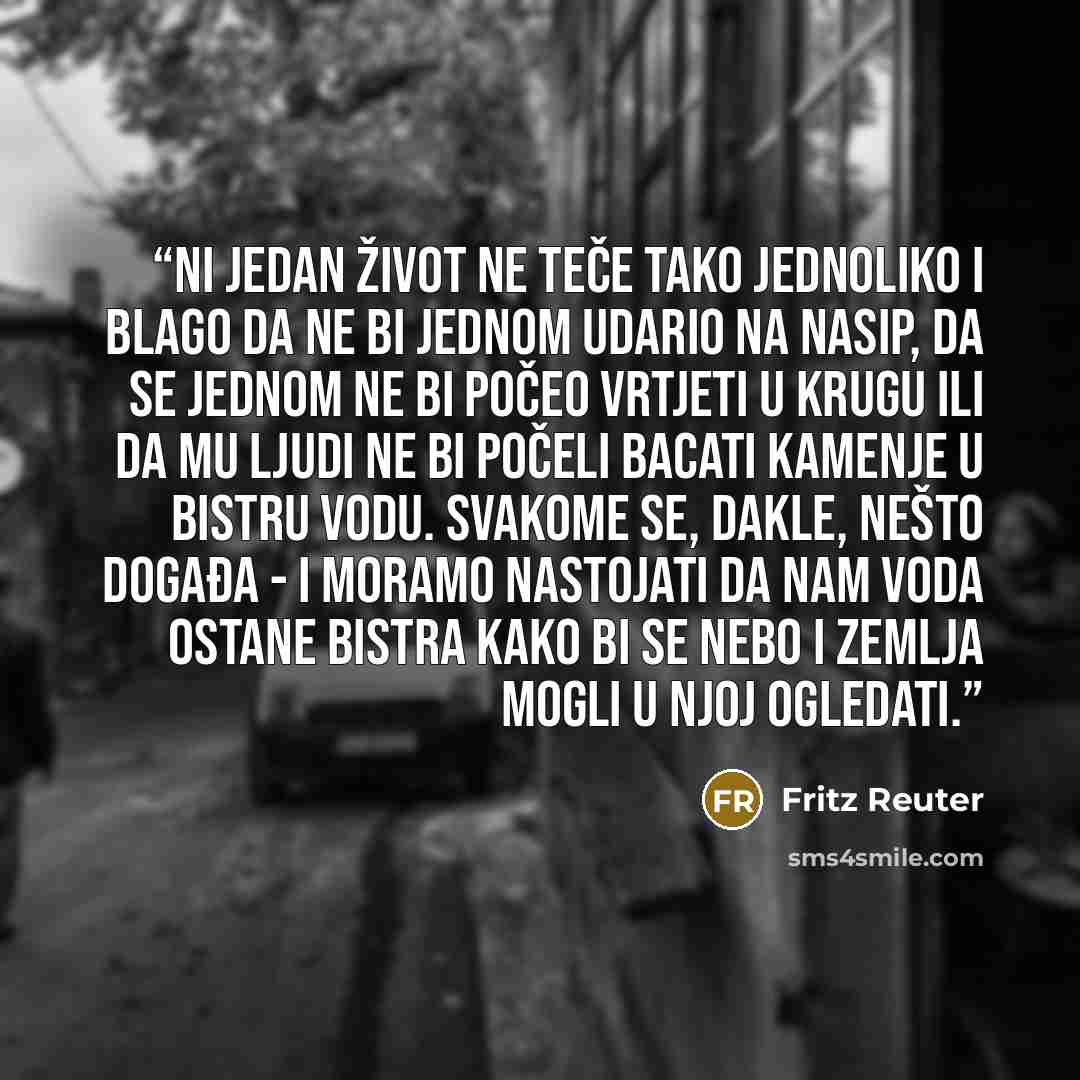 “Ni jedan život ne teče tako jednoliko i blago da ne bi jednom udario na nasip, da se jednom ne bi počeo vrtjeti u krugu ili da mu ljudi ne bi počeli bacati kamenje u bistru vodu. Svakome se, dakle, nešto događa - i moramo nastojati da nam voda ostane bistra kako bi se nebo i zemlja mogli u njoj…” quote by Fritz Reuter