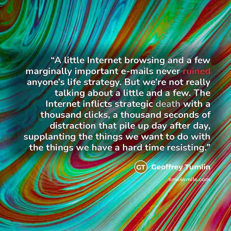 “A little Internet browsing and a few marginally important e-mails never ruined anyone’s life strategy. But we’re not really talking about a little and a few. The Internet inflicts strategic death with a thousand clicks, a thousand seconds of distraction that pile up day after day, supplanting the…” quote by Geoffrey Tumlin