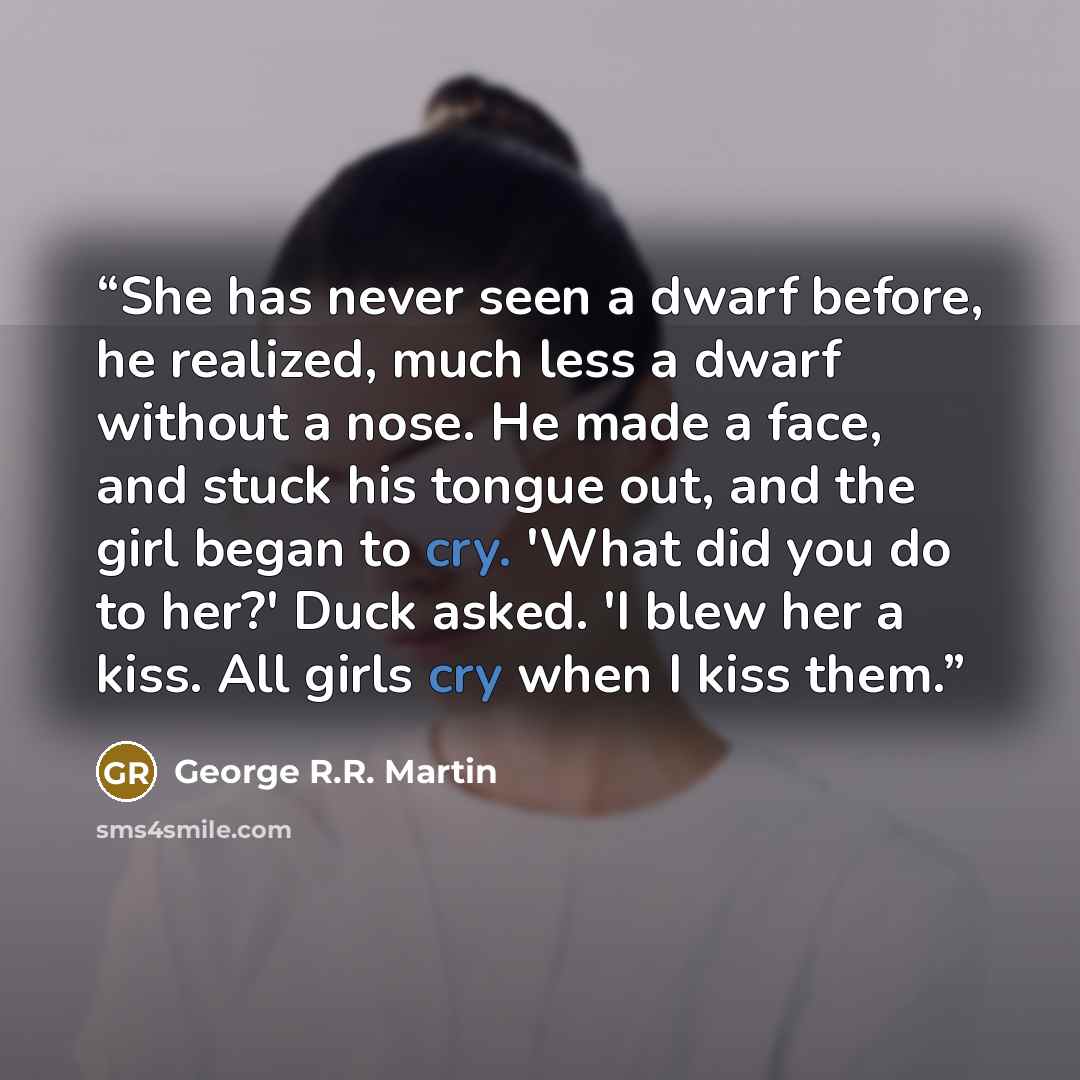 “She has never seen a dwarf before, he realized, much less a dwarf without a nose. He made a face, and stuck his tongue out, and the girl began to cry. 'What did you do to her?' Duck asked. 'I blew her a kiss. All girls cry when I kiss them.” quote by George R.R. Martin