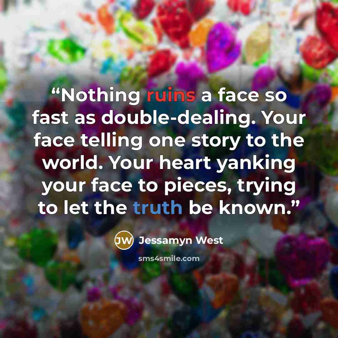 “Nothing ruins a face so fast as double-dealing. Your face telling one story to the world. Your heart yanking your face to pieces, trying to let the truth be known.” quote by Jessamyn West