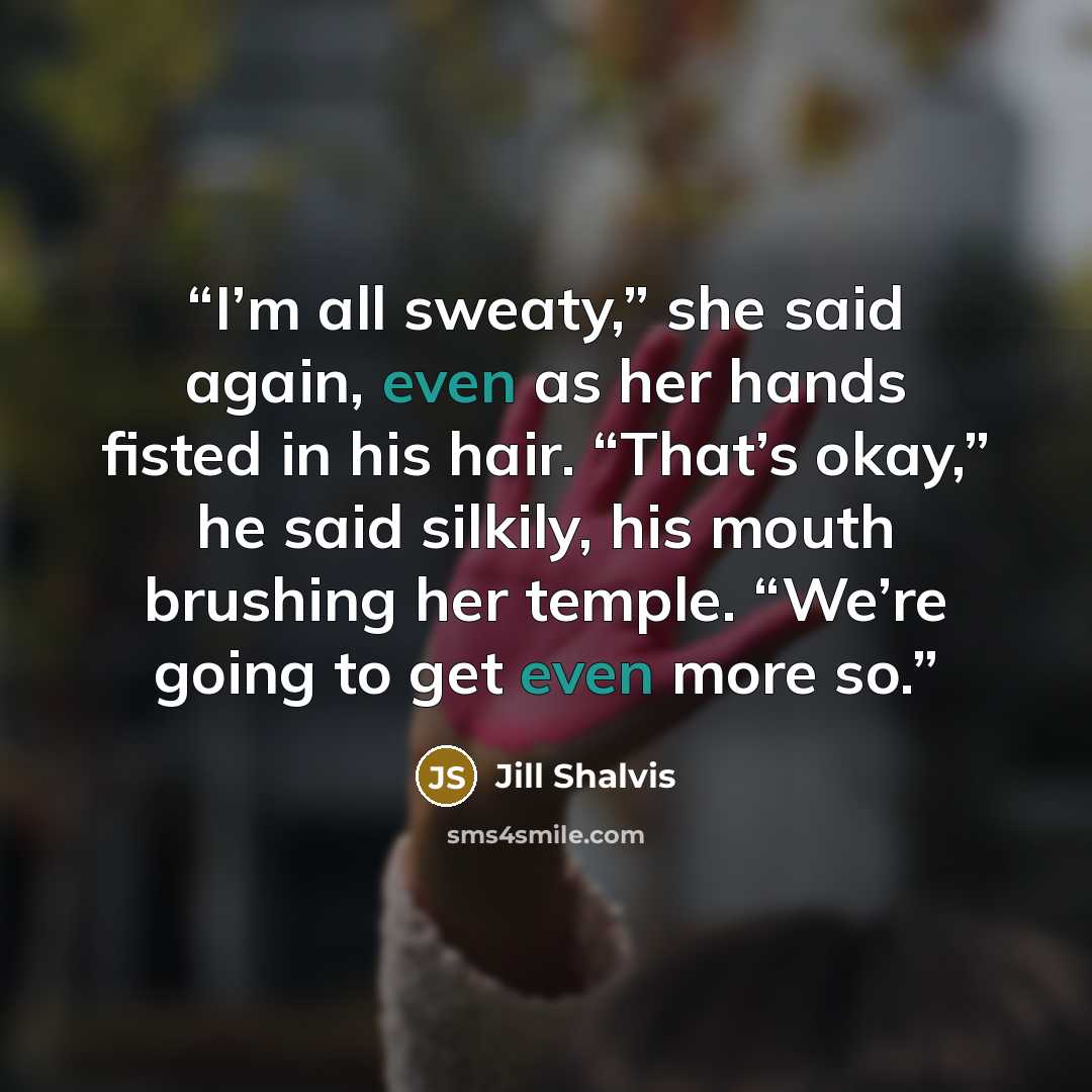 “I’m all sweaty,” she said again, even as her hands fisted in his hair. “That’s okay,” he said silkily, his mouth brushing her temple. “We’re going to get even more so.” quote by Jill Shalvis