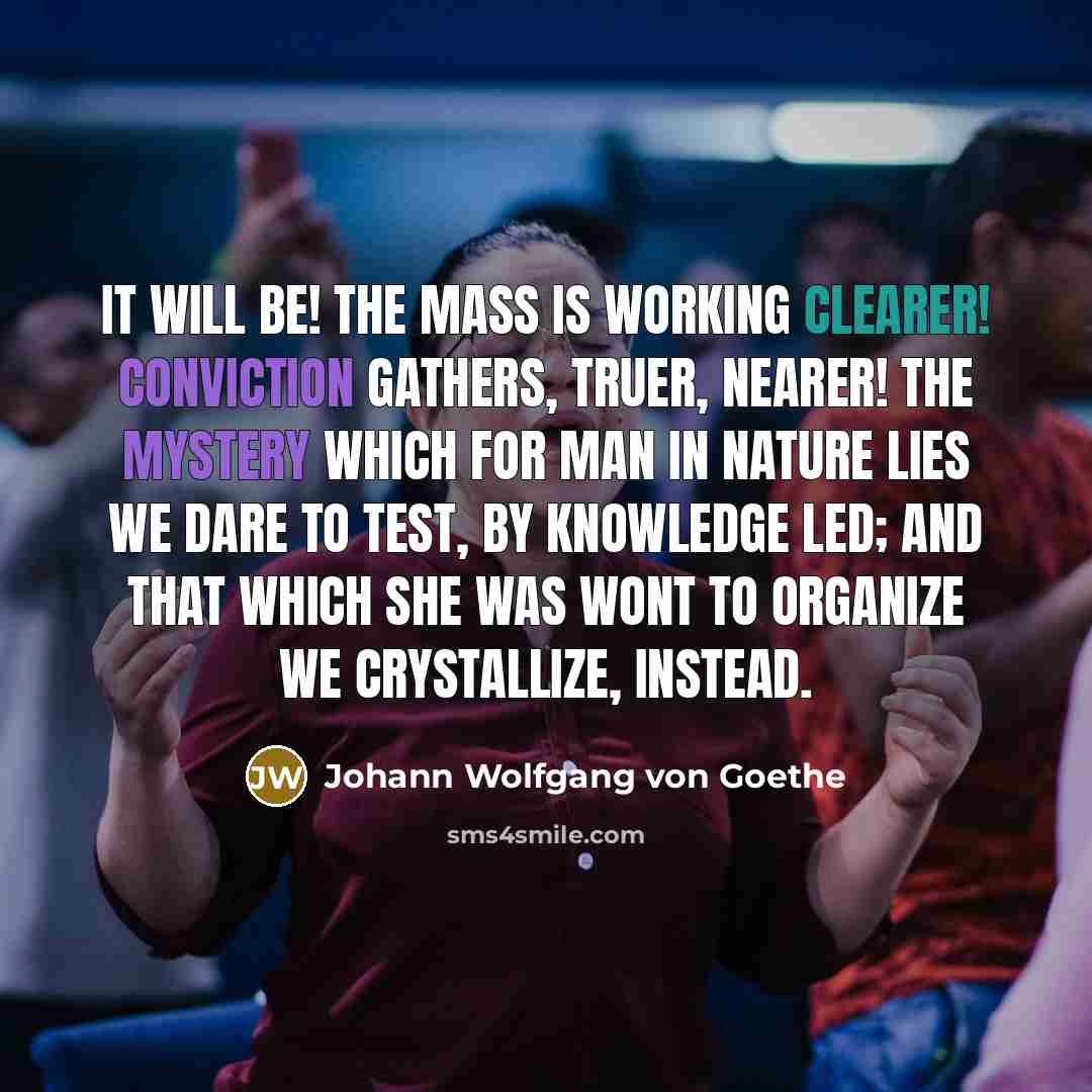 “It will be! the mass is working clearer! Conviction gathers, truer, nearer! The mystery which for Man in Nature lies We dare to test, by knowledge led; And that which she was wont to organize We crystallize, instead.” quote by Johann Wolfgang von Goethe