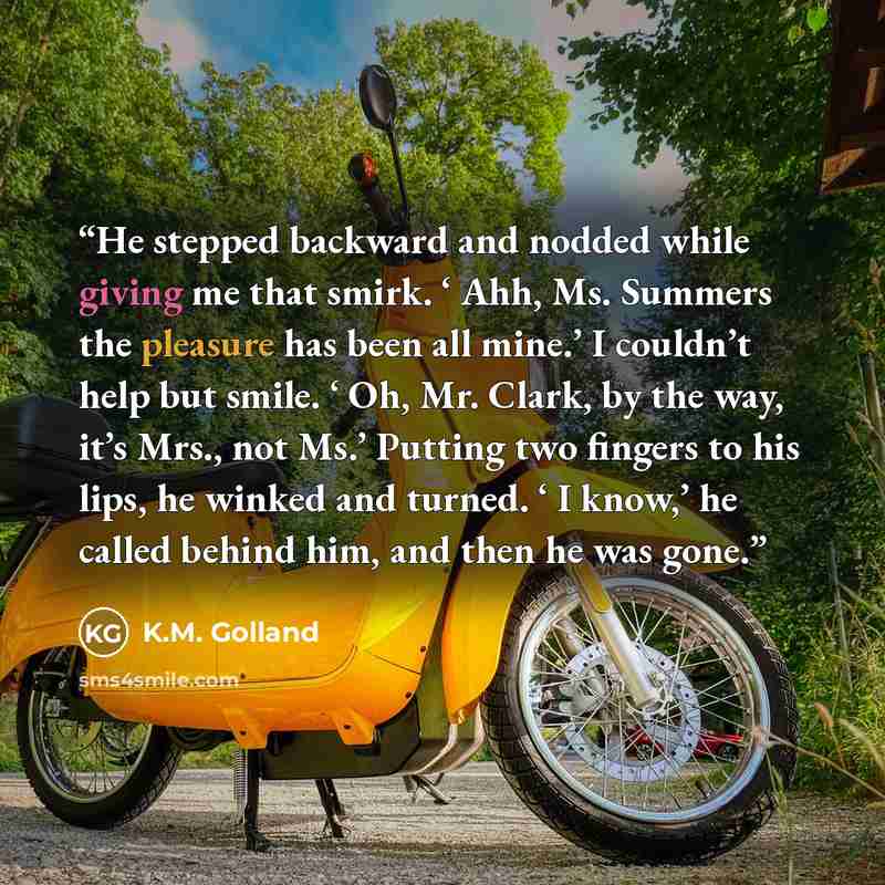 “He stepped backward and nodded while giving me that smirk. ‘ Ahh, Ms. Summers the pleasure has been all mine.’ I couldn’t help but smile. ‘ Oh, Mr. Clark, by the way, it’s Mrs., not Ms.’ Putting two fingers to his lips, he winked and turned. ‘ I know,’ he called behind him, and then he was gone.” quote by K.M. Golland