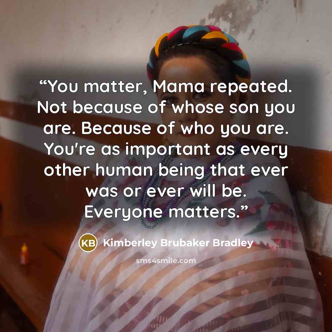 “You matter, Mama repeated. Not because of whose son you are. Because of who you are. You're as important as every other human being that ever was or ever will be. Everyone matters.” quote by Kimberley Brubaker Bradley