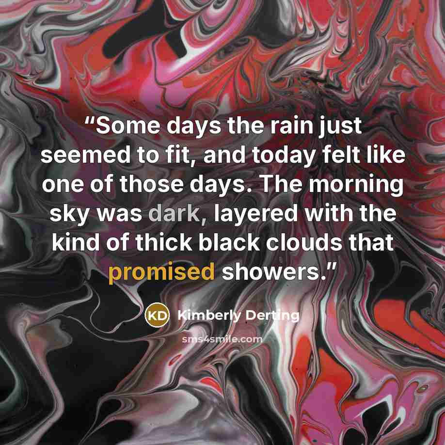 “Some days the rain just seemed to fit, and today felt like one of those days. The morning sky was dark, layered with the kind of thick black clouds that promised showers.” quote by Kimberly Derting