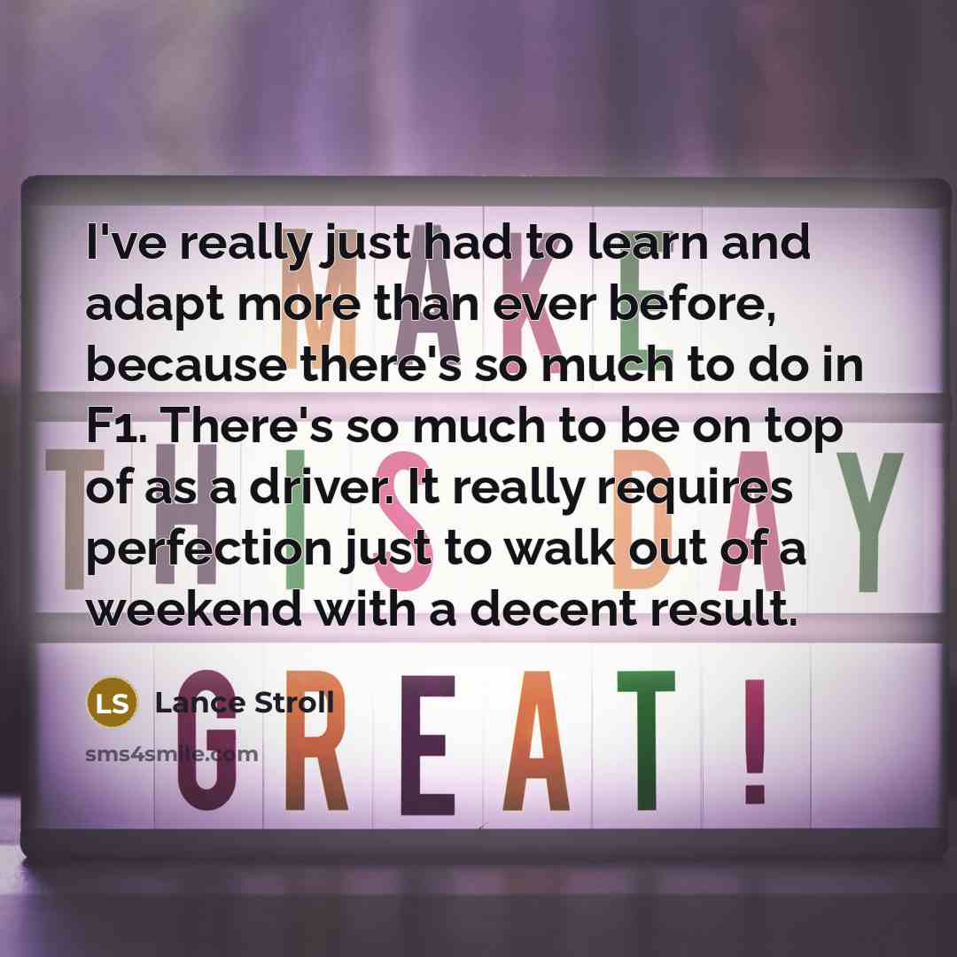 “I've really just had to learn and adapt more than ever before, because there's so much to do in F1. There's so much to be on top of as a driver. It really requires perfection just to walk out of a weekend with a decent result.” quote by Lance Stroll