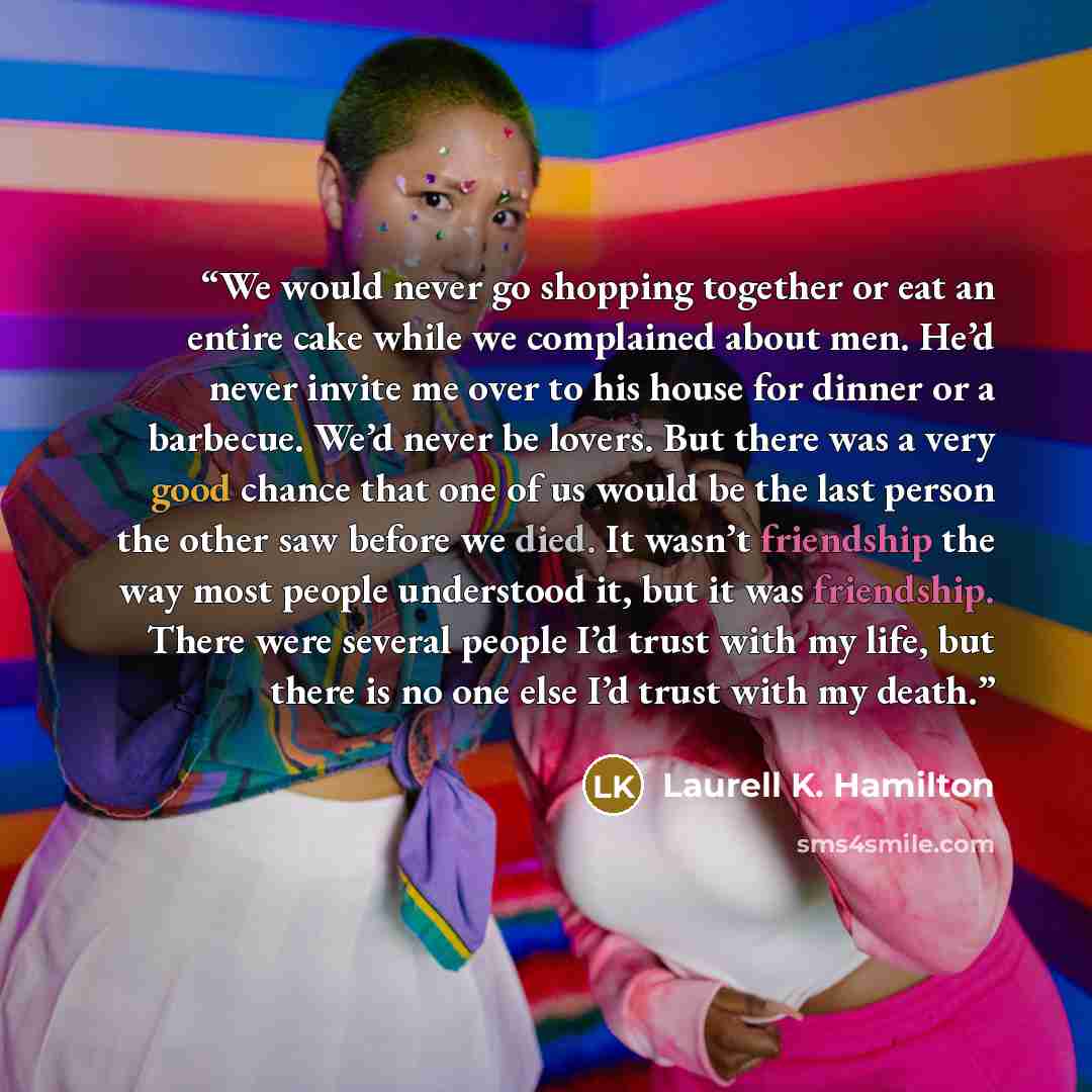 “We would never go shopping together or eat an entire cake while we complained about men. He’d never invite me over to his house for dinner or a barbecue. We’d never be lovers. But there was a very good chance that one of us would be the last person the other saw before we died. It wasn’t…” quote by Laurell K. Hamilton