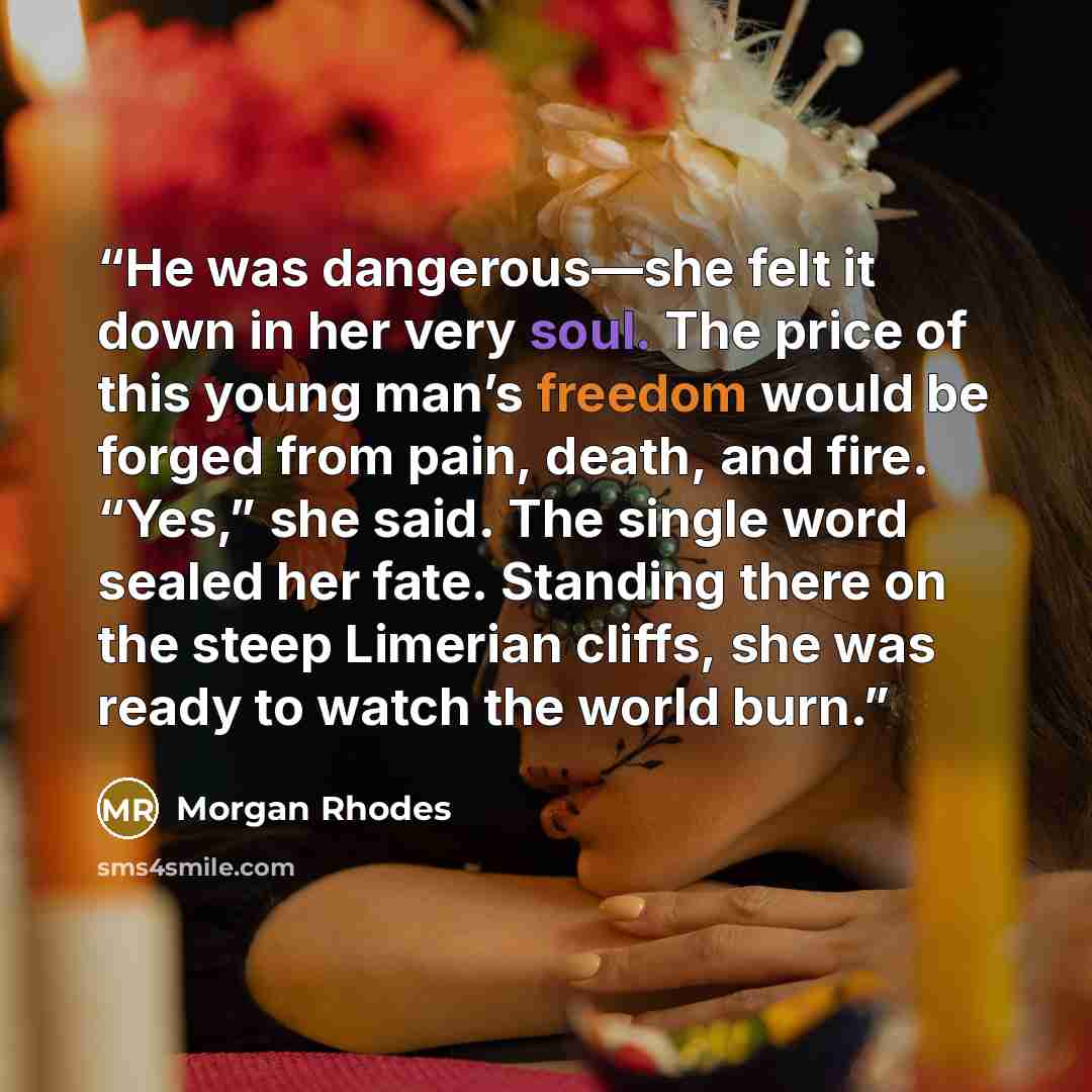 “He was dangerous—she felt it down in her very soul. The price of this young man’s freedom would be forged from pain, death, and fire. “Yes,” she said. The single word sealed her fate. Standing there on the steep Limerian cliffs, she was ready to watch the world burn.” quote by Morgan Rhodes