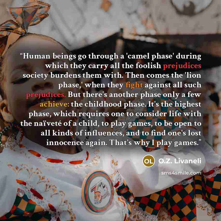 “Human beings go through a 'camel phase' during which they carry all the foolish prejudices society burdens them with. Then comes the 'lion phase,' when they fight against all such prejudices. But there's another phase only a few achieve: the childhood phase. It's the highest phase, which requires…” quote by O.Z. Livaneli