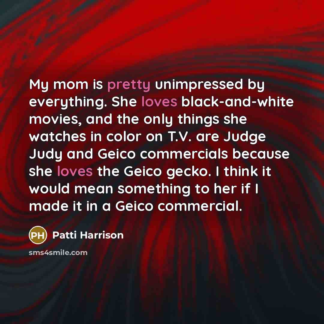 “My mom is pretty unimpressed by everything. She loves black-and-white movies, and the only things she watches in color on T.V. are Judge Judy and Geico commercials because she loves the Geico gecko. I think it would mean something to her if I made it in a Geico commercial.” quote by Patti Harrison