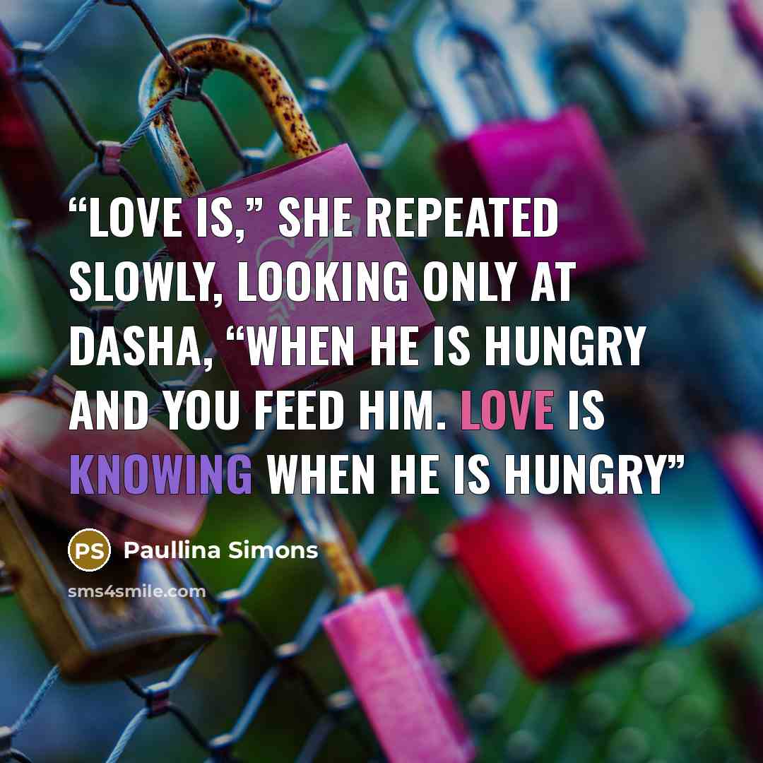 “Love is,” she repeated slowly, looking only at Dasha, “when he is hungry and you feed him. Love is knowing when he is hungry” quote by Paullina Simons