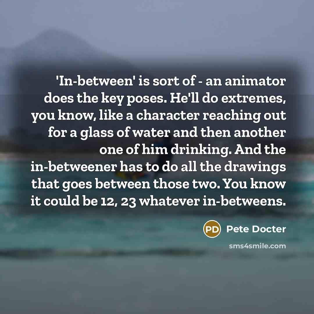 “'In-between' is sort of - an animator does the key poses. He'll do extremes, you know, like a character reaching out for a glass of water and then another one of him drinking. And the in-betweener has to do all the drawings that goes between those two. You know it could be 12, 23 whatever…” quote by Pete Docter