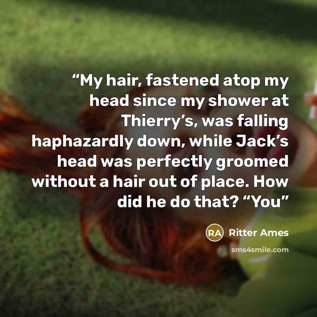 “My hair, fastened atop my head since my shower at Thierry’s, was falling haphazardly down, while Jack’s head was perfectly groomed without a hair out of place. How did he do that? “You” quote by Ritter Ames
