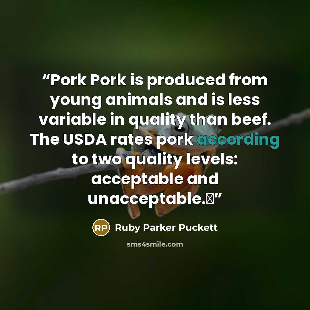 “Pork Pork is produced from young animals and is less variable in quality than beef. The USDA rates pork according to two quality levels: acceptable and unacceptable.Δ” quote by Ruby Parker Puckett