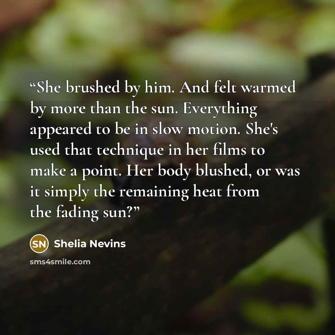 “She brushed by him. And felt warmed by more than the sun. Everything appeared to be in slow motion. She's used that technique in her films to make a point. Her body blushed, or was it simply the remaining heat from the fading sun?” quote by Shelia Nevins