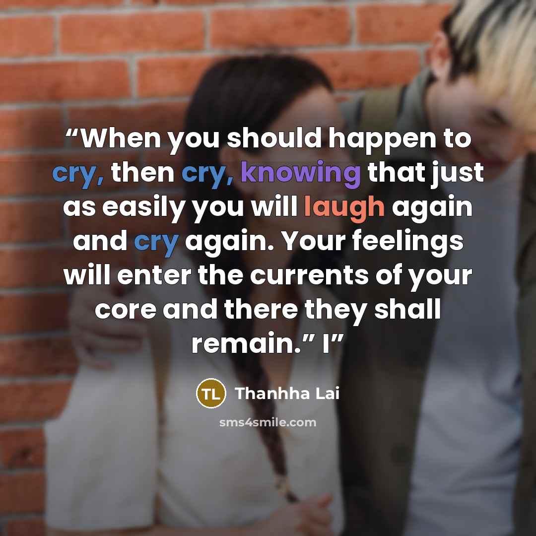“When you should happen to cry, then cry, knowing that just as easily you will laugh again and cry again. Your feelings will enter the currents of your core and there they shall remain.” I” quote by Thanhha Lai