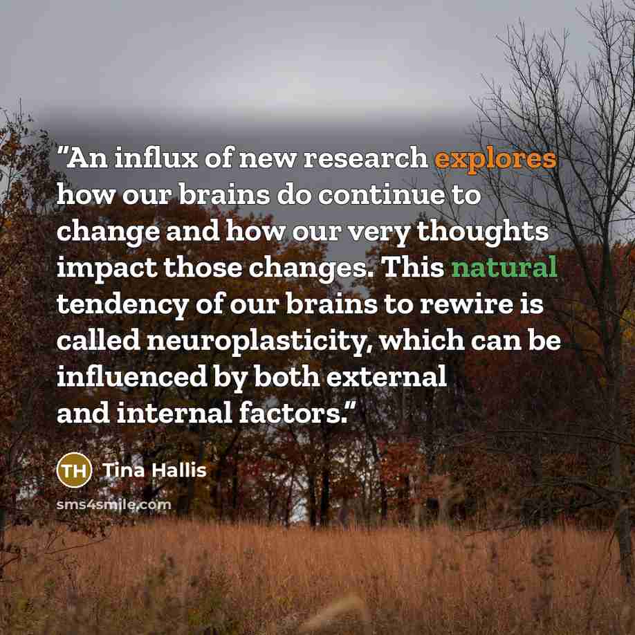 “An influx of new research explores how our brains do continue to change and how our very thoughts impact those changes. This natural tendency of our brains to rewire is called neuroplasticity, which can be influenced by both external and internal factors.” quote by Tina Hallis