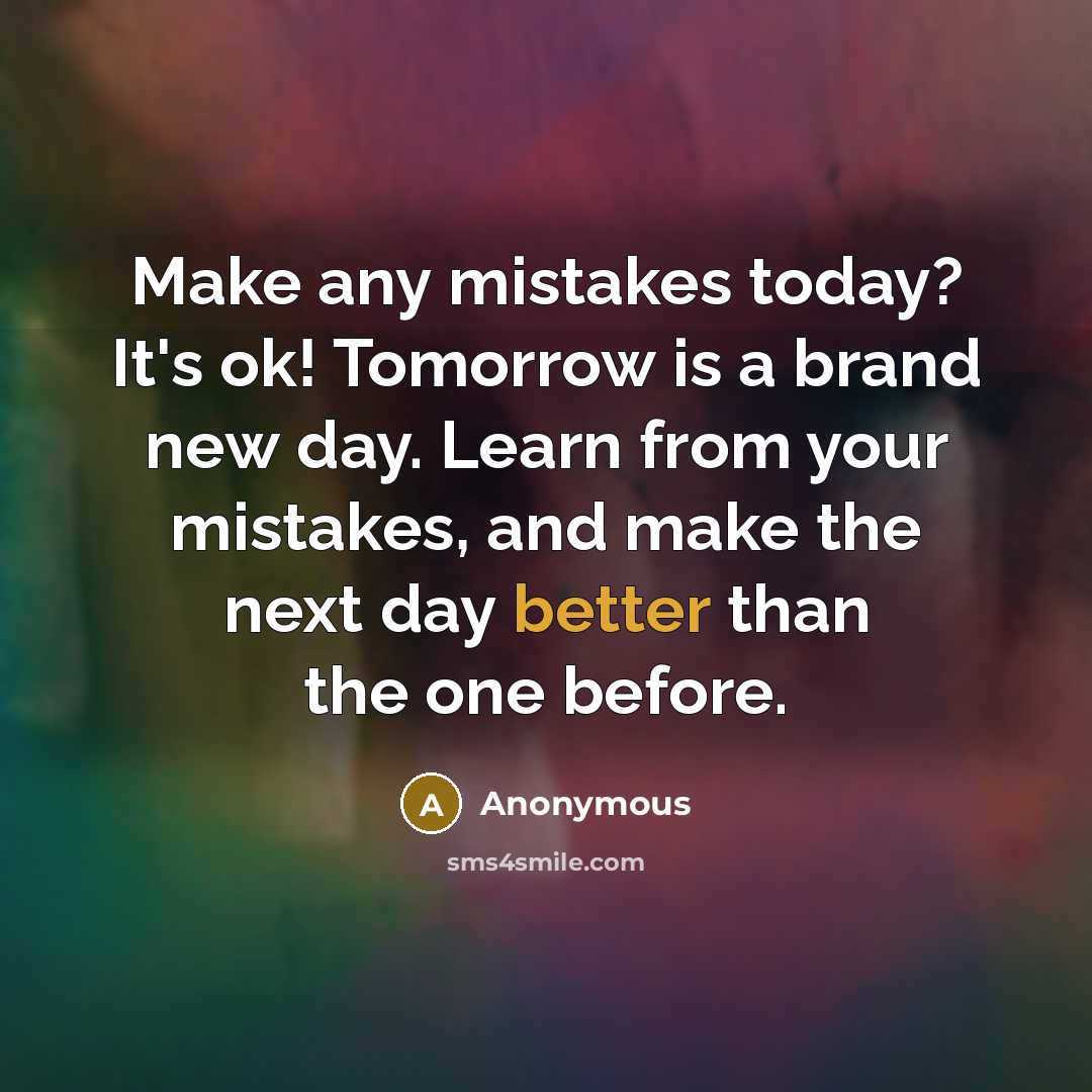 “Make any mistakes today? It's ok! Tomorrow is a brand new day. Learn from your mistakes, and make the next day better than the one before.” quote by Anonymous