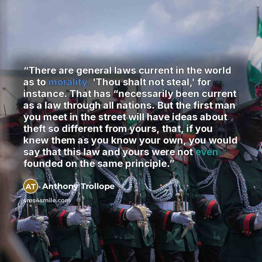 “There are general laws current in the world as to morality. 'Thou shalt not steal,' for instance. That has “necessarily been current as a law through all nations. But the first man you meet in the street will have ideas about theft so different from yours, that, if you knew them as you know your…” quote by Anthony Trollope