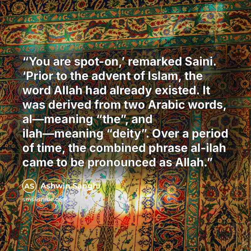 “You are spot-on,’ remarked Saini. ‘Prior to the advent of Islam, the word Allah had already existed. It was derived from two Arabic words, al—meaning “the”, and ilah—meaning “deity”. Over a period of time, the combined phrase al-ilah came to be pronounced as Allah.” quote by Ashwin Sanghi