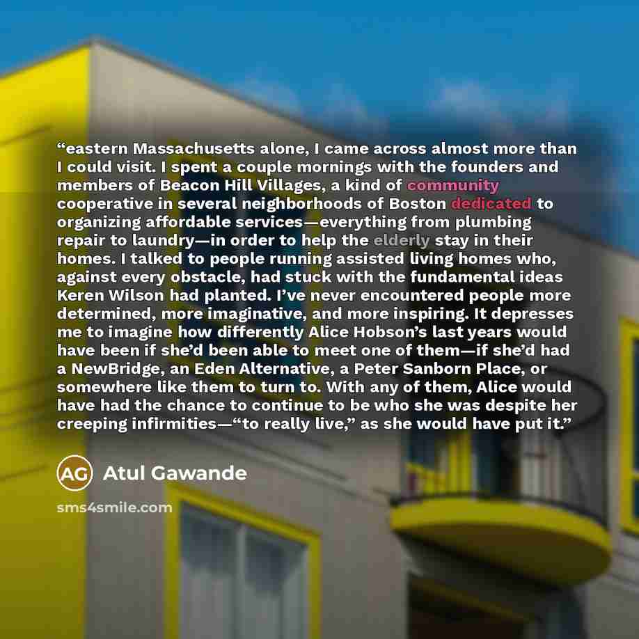 “eastern Massachusetts alone, I came across almost more than I could visit. I spent a couple mornings with the founders and members of Beacon Hill Villages, a kind of community cooperative in several neighborhoods of Boston dedicated to organizing affordable services—everything from plumbing repair…” quote by Atul Gawande