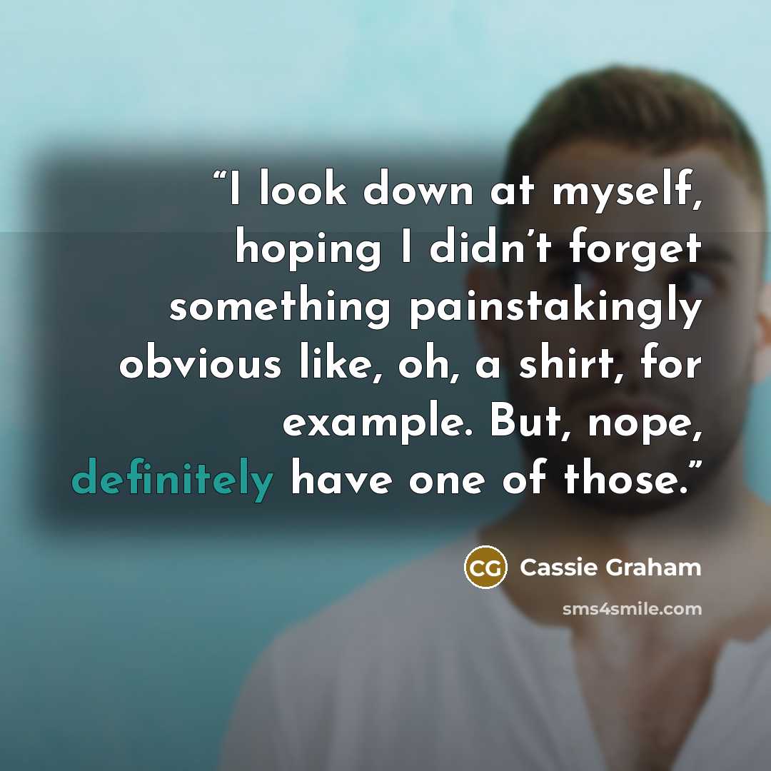 “I look down at myself, hoping I didn’t forget something painstakingly obvious like, oh, a shirt, for example. But, nope, definitely have one of those.” quote by Cassie Graham