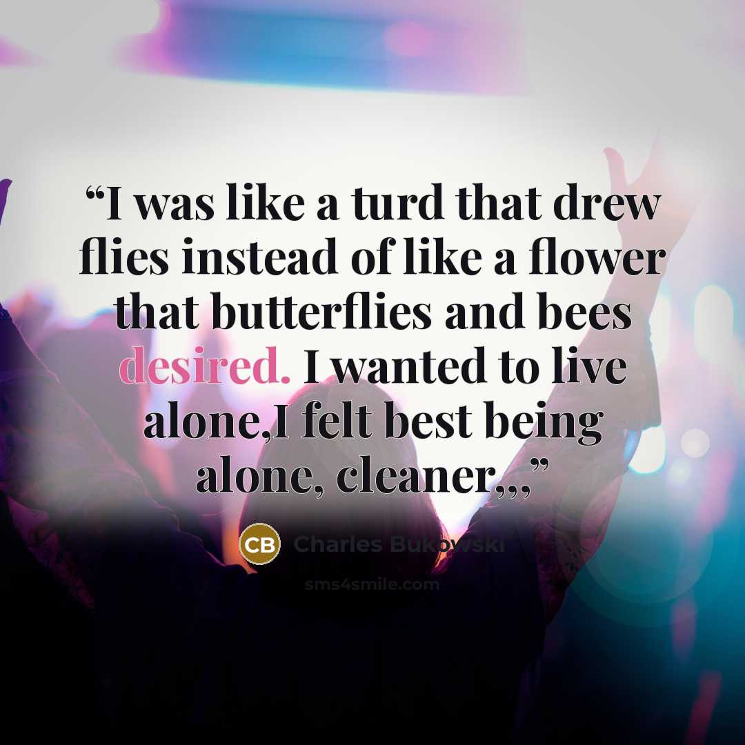 “I was like a turd that drew flies instead of like a flower that butterflies and bees desired. I wanted to live alone,I felt best being alone, cleaner,,,” quote by Charles Bukowski