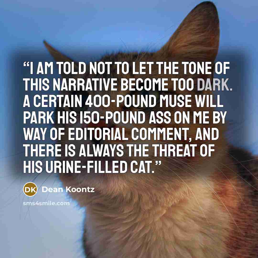 “I am told not to let the tone of this narrative become too dark. A certain 400-pound muse will park his 150-pound ass on me by way of editorial comment, and there is always the threat of his urine-filled cat.” quote by Dean Koontz