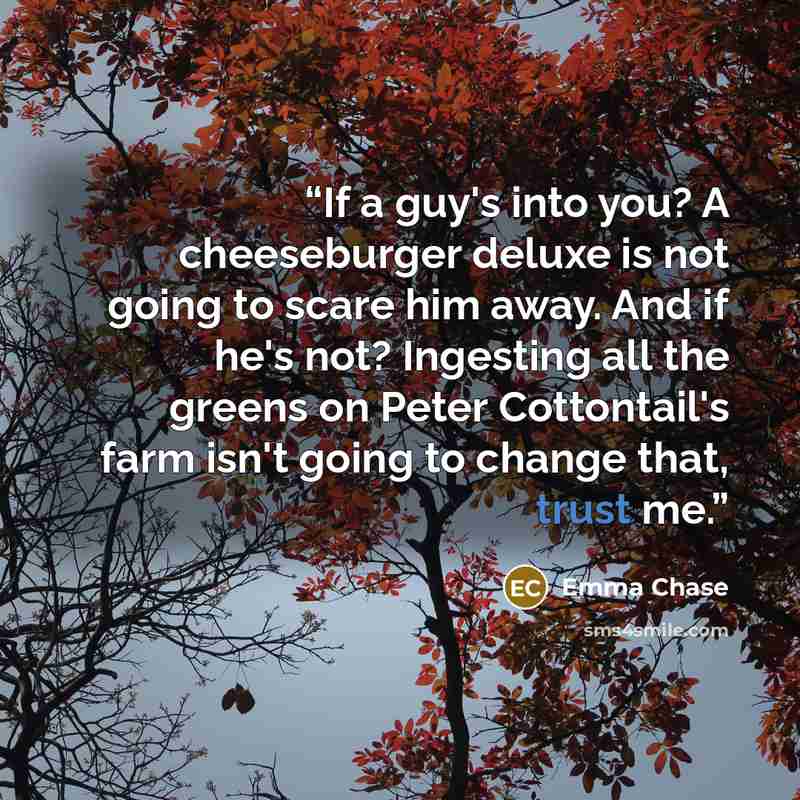 “If a guy's into you? A cheeseburger deluxe is not going to scare him away. And if he's not? Ingesting all the greens on Peter Cottontail's farm isn't going to change that, trust me.” quote by Emma Chase