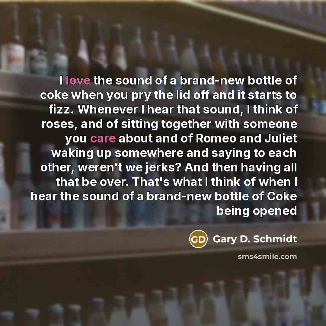 “I love the sound of a brand-new bottle of coke when you pry the lid off and it starts to fizz. Whenever I hear that sound, I think of roses, and of sitting together with someone you care about and of Romeo and Juliet waking up somewhere and saying to each other, weren't we jerks? And then having…” quote by Gary D. Schmidt