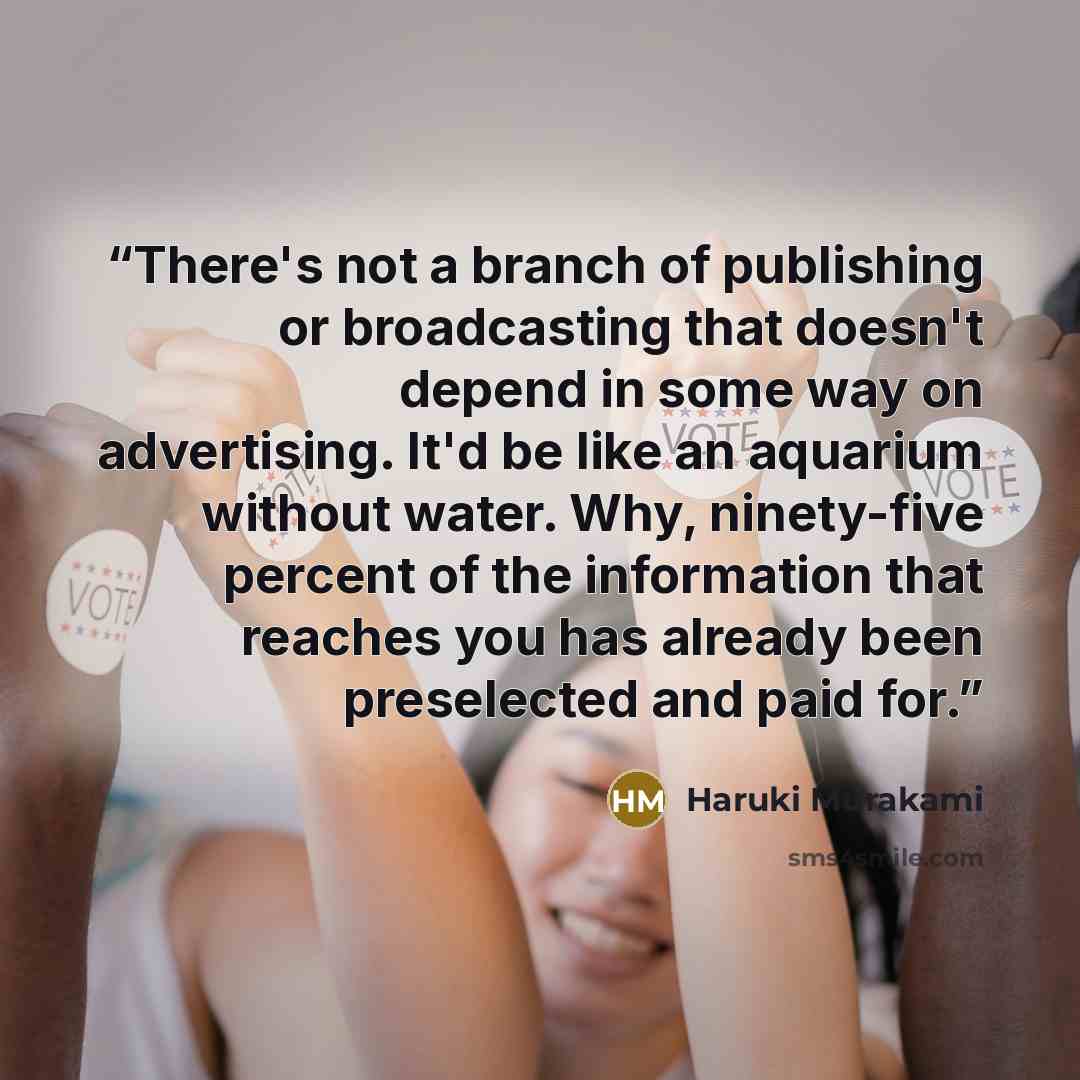 “There's not a branch of publishing or broadcasting that doesn't depend in some way on advertising. It'd be like an aquarium without water. Why, ninety-five percent of the information that reaches you has already been preselected and paid for.” quote by Haruki Murakami