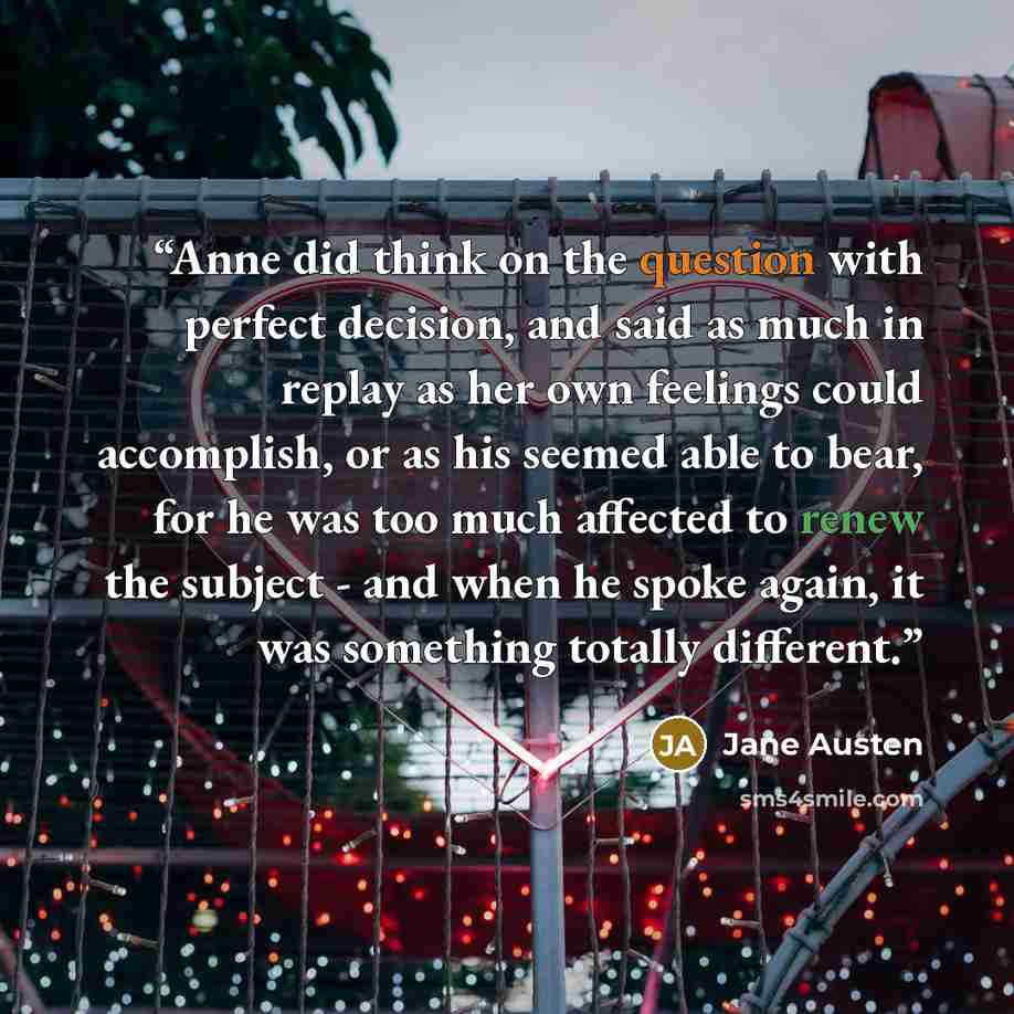 “Anne did think on the question with perfect decision, and said as much in replay as her own feelings could accomplish, or as his seemed able to bear, for he was too much affected to renew the subject - and when he spoke again, it was something totally different.” quote by Jane Austen