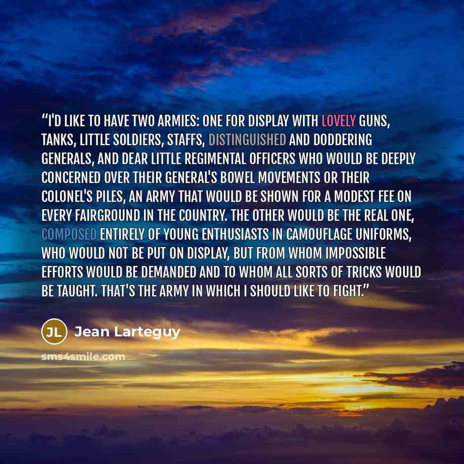 “I'd like to have two armies: one for display with lovely guns, tanks, little soldiers, staffs, distinguished and doddering Generals, and dear little regimental officers who would be deeply concerned over their General's bowel movements or their Colonel's piles, an army that would be shown for a…” quote by Jean Lartéguy