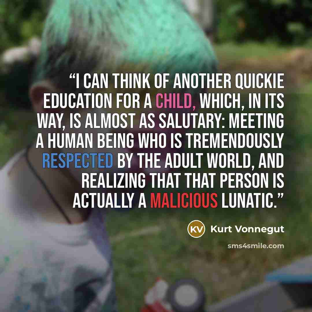“I can think of another quickie education for a child, which, in its way, is almost as salutary: Meeting a human being who is tremendously respected by the adult world, and realizing that that person is actually a malicious lunatic.” quote by Kurt Vonnegut