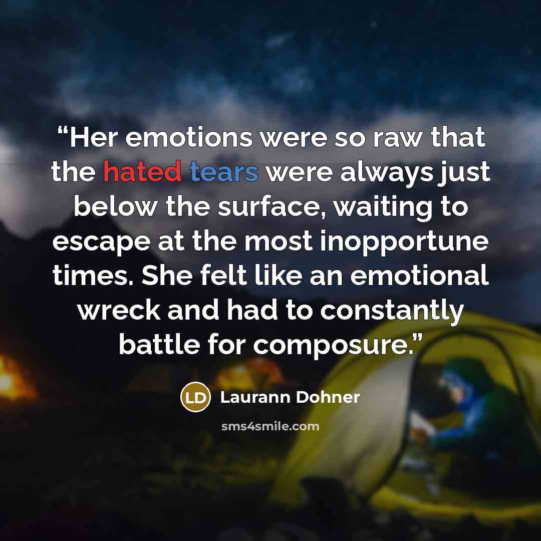 “Her emotions were so raw that the hated tears were always just below the surface, waiting to escape at the most inopportune times. She felt like an emotional wreck and had to constantly battle for composure.” quote by Laurann Dohner