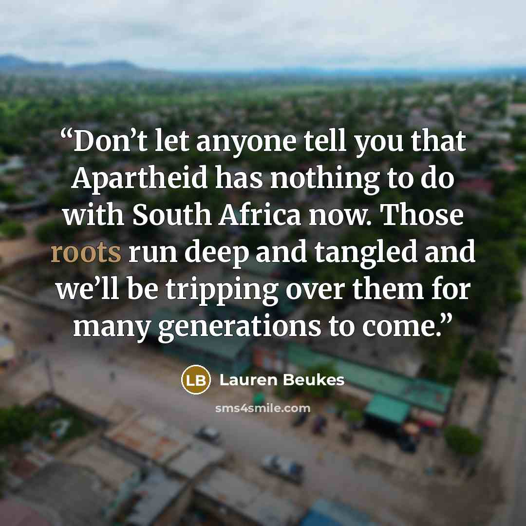 “Don’t let anyone tell you that Apartheid has nothing to do with South Africa now. Those roots run deep and tangled and we’ll be tripping over them for many generations to come.” quote by Lauren Beukes