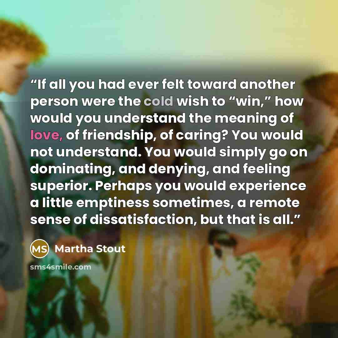 “If all you had ever felt toward another person were the cold wish to “win,” how would you understand the meaning of love, of friendship, of caring? You would not understand. You would simply go on dominating, and denying, and feeling superior. Perhaps you would experience a little emptiness…” quote by Martha Stout
